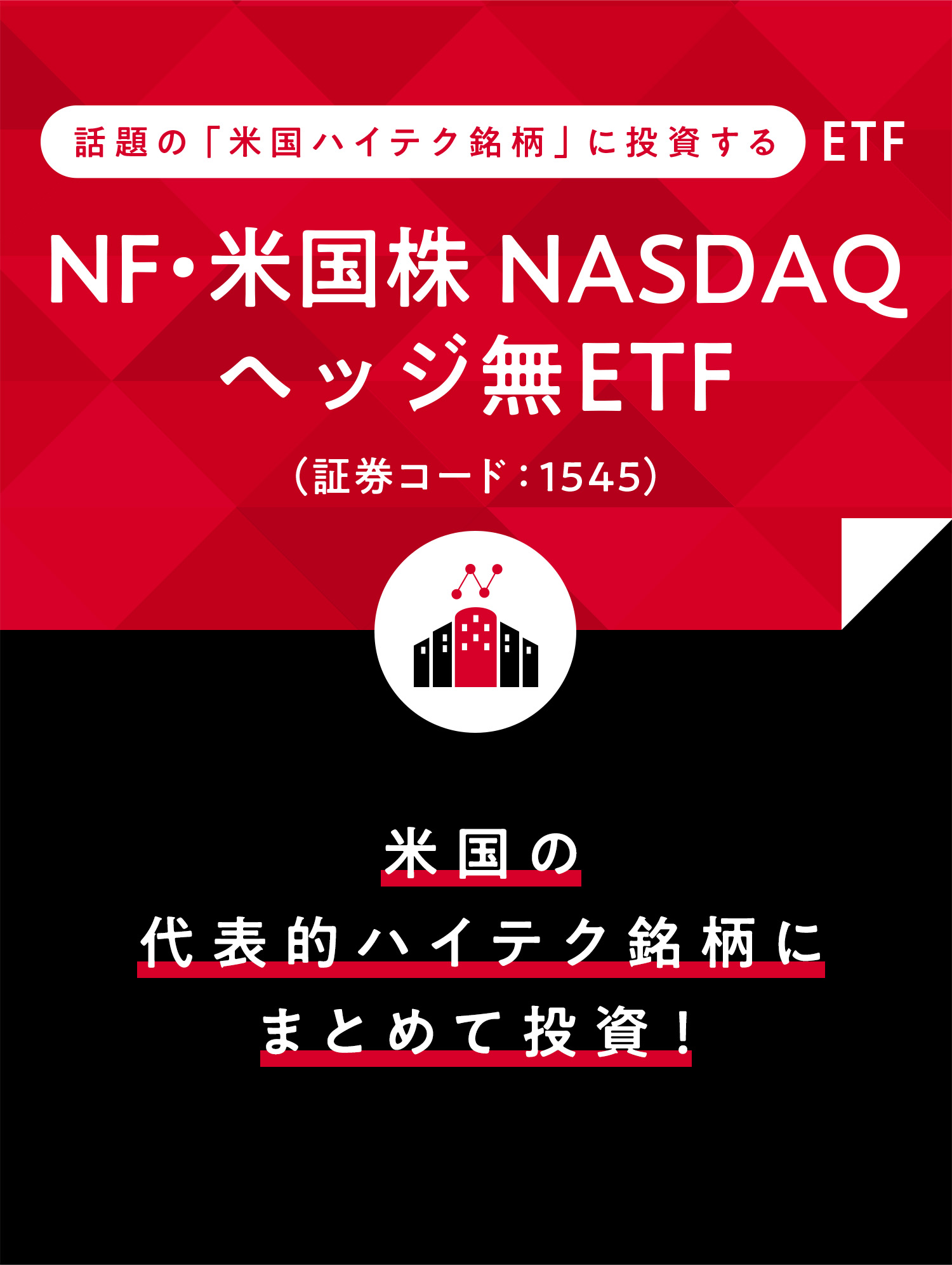 話題の「米国ハイテク銘柄」に投資するETF NF・米国株NASDAQヘッジ無ETF（証券コード：1545） 海外投資を考えるなら、まずは米国から。代表的な米国企業にまとめて投資！
